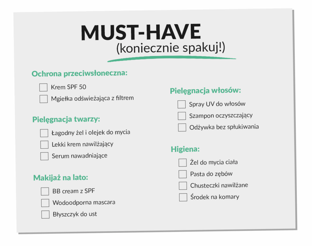 MUST-HAVE lista kosmetyków (koniecznie spakuj!)
1️⃣ Ochrona przeciwsłoneczna:
Krem SPF 50
Mgiełka odświeżająca z filtrem
2️⃣ Pielęgnacja twarzy:
Łagodny żel i olejek do mycia
Lekki krem nawilżający
Serum nawadniające
3️⃣ Makijaż na lato:
BB cream z SPF
Wodoodporna mascara
Błyszczyk do ust
4️⃣ Pielęgnacja włosów:
Spray UV do włosów
Szampon oczyszczający
Odżywka bez spłukiwania
5️⃣ Higiena:
Żel do mycia ciała
Pasta do zębów
Chusteczki nawilżane
Środek na komary